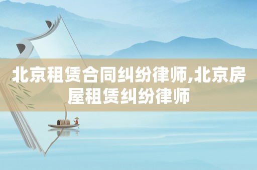 北京租賃合同糾紛律師,北京房屋租賃糾紛律師
