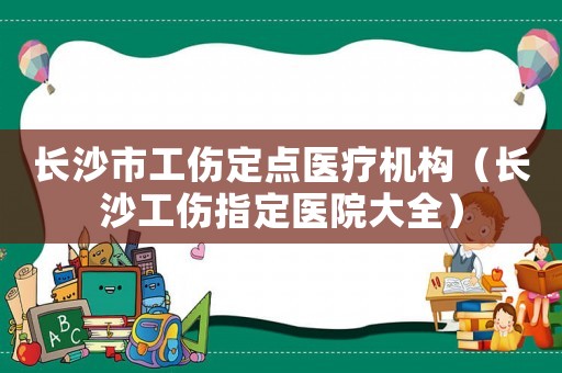 長沙市工傷定點醫療機構（長沙工傷指定醫院大全）