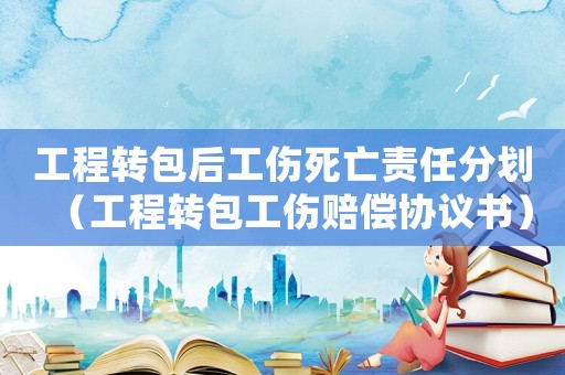 工程轉(zhuǎn)包后工傷死亡責(zé)任分劃（工程轉(zhuǎn)包工傷賠償協(xié)議書）