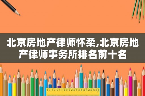 北京房地產律師懷柔,北京房地產律師事務所排名前十名