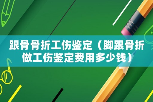 跟骨骨折工傷鑒定（腳跟骨折做工傷鑒定費(fèi)用多少錢）