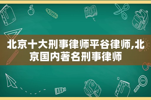 北京十大刑事律師平谷律師,北京國內著名刑事律師