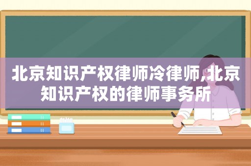 北京知識產權律師冷律師,北京知識產權的律師事務所