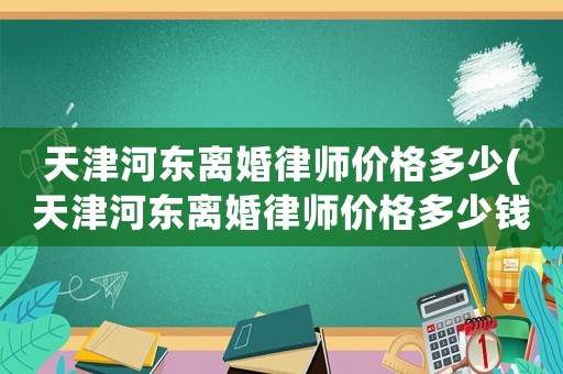 天津河東離婚律師價格多少(天津河東離婚律師價格多少錢一個月)