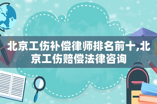 北京工傷補償律師排名前十,北京工傷賠償法律咨詢