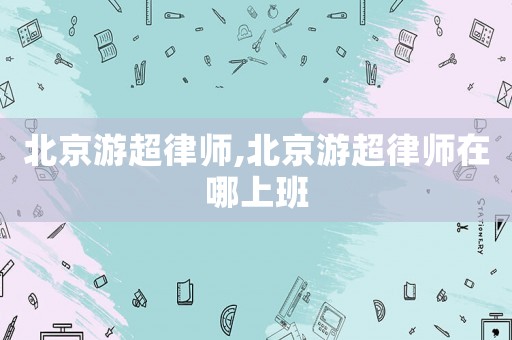 北京游超律師,北京游超律師在哪上班
