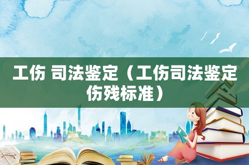 工傷 司法鑒定（工傷司法鑒定傷殘標(biāo)準(zhǔn)）