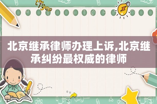 北京繼承律師辦理上訴,北京繼承糾紛最權威的律師