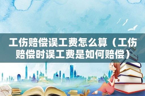 工傷賠償誤工費(fèi)怎么算（工傷賠償時(shí)誤工費(fèi)是如何賠償）