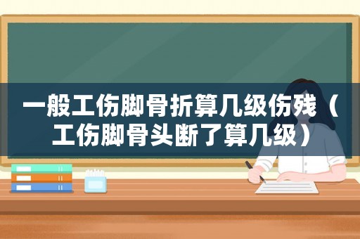 一般工傷腳骨折算幾級傷殘（工傷腳骨頭斷了算幾級）