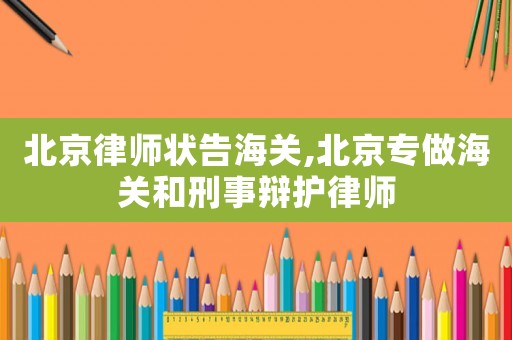北京律師狀告海關,北京專做海關和刑事辯護律師