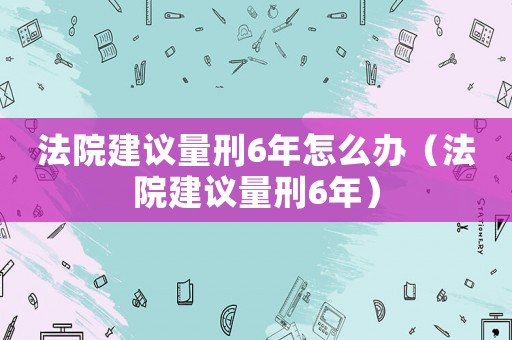 法院建議量刑6年怎么辦（法院建議量刑6年）