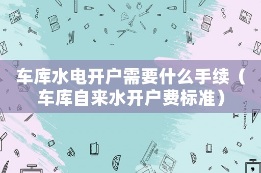 車庫水電開戶需要什么手續（車庫自來水開戶費標準）
