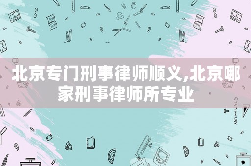 北京專門刑事律師順義,北京哪家刑事律師所專業