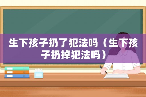 生下孩子扔了犯法嗎（生下孩子扔掉犯法嗎）