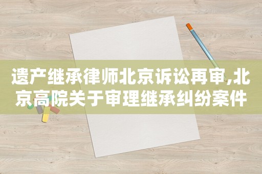 遺產(chǎn)繼承律師北京訴訟再審,北京高院關(guān)于審理繼承糾紛案件若干疑難問題的解答