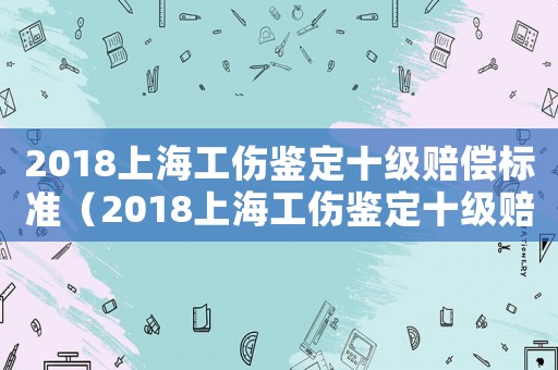 2018上海工傷鑒定十級賠償標準（2018上海工傷鑒定十級賠償）