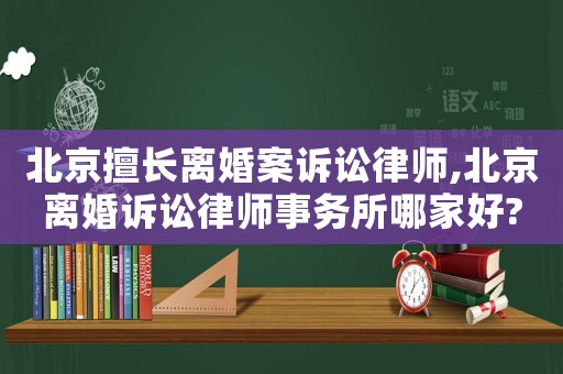 北京擅長(zhǎng)離婚案訴訟律師,北京離婚訴訟律師事務(wù)所哪家好?