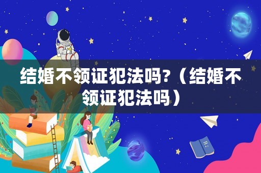 結(jié)婚不領(lǐng)證犯法嗎?（結(jié)婚不領(lǐng)證犯法嗎）