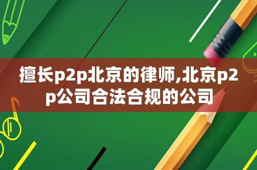 擅長p2p北京的律師,北京p2p公司合法合規的公司