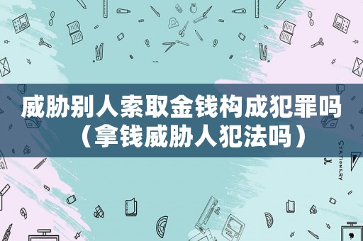 威脅別人索取金錢構成犯罪嗎（拿錢威脅人犯法嗎）
