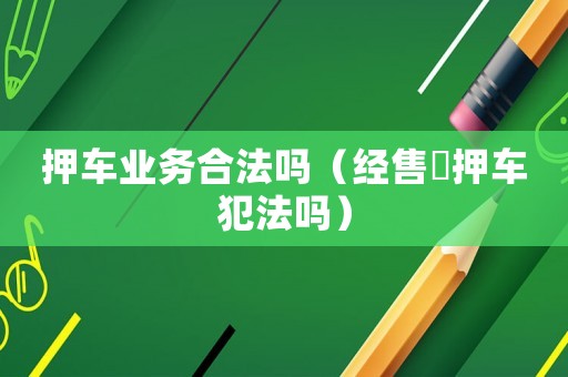 押車業務合法嗎（經售扺押車犯法嗎）
