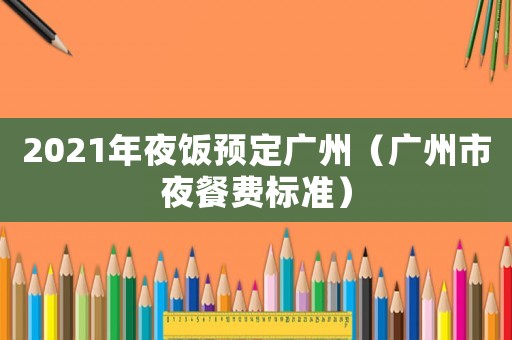 2021年夜飯預(yù)定廣州（廣州市夜餐費標(biāo)準(zhǔn)）