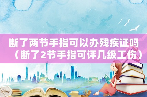 斷了兩節手指可以辦殘疾證嗎（斷了2節手指可評幾級工傷）