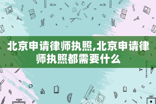 北京申請律師執照,北京申請律師執照都需要什么