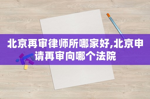 北京再審律師所哪家好,北京申請再審向哪個法院