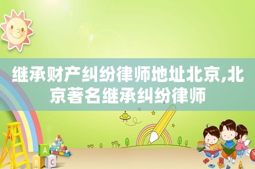 繼承財產糾紛律師地址北京,北京著名繼承糾紛律師