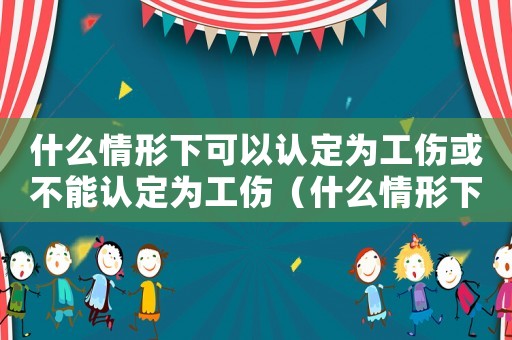 什么情形下可以認(rèn)定為工傷或不能認(rèn)定為工傷（什么情形下可以認(rèn)定為工傷）
