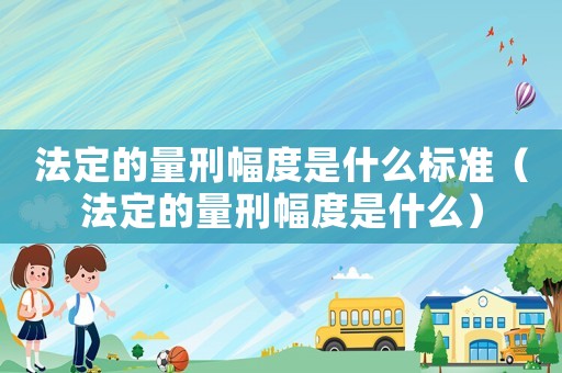 法定的量刑幅度是什么標準（法定的量刑幅度是什么）