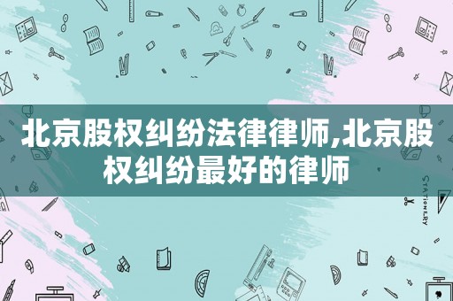 北京股權糾紛法律律師,北京股權糾紛最好的律師