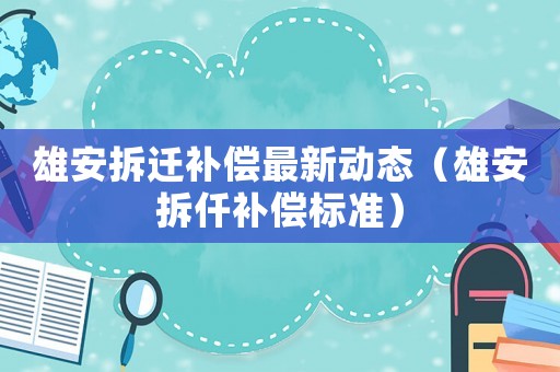雄安拆遷補償最新動態（雄安拆仟補償標準）