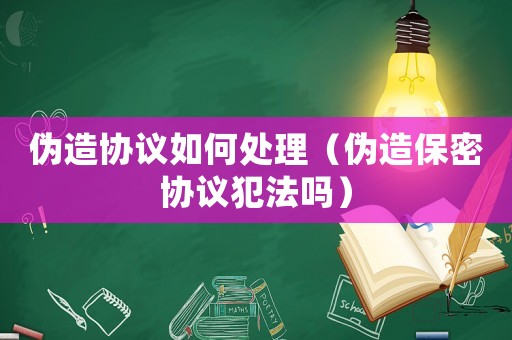 偽造協議如何處理（偽造保密協議犯法嗎）