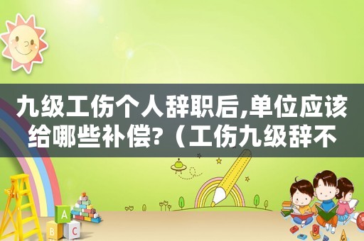 九級工傷個人辭職后,單位應(yīng)該給哪些補償?（工傷九級辭不辭工呢）