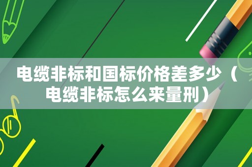 電纜非標和國標價格差多少（電纜非標怎么來量刑）