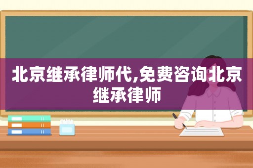 北京繼承律師代,免費咨詢北京繼承律師