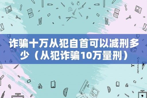 詐騙十萬從犯自首可以減刑多少（從犯詐騙10萬量刑）