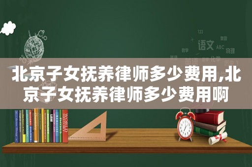 北京子女撫養律師多少費用,北京子女撫養律師多少費用啊