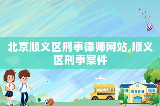 北京順義區刑事律師網站,順義區刑事案件