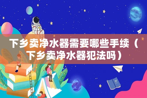 下鄉(xiāng)賣凈水器需要哪些手續(xù)（下鄉(xiāng)賣凈水器犯法嗎）