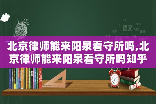 北京律師能來陽泉看守所嗎,北京律師能來陽泉看守所嗎知乎