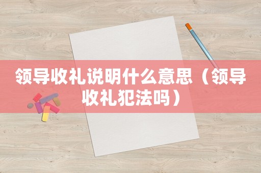 領(lǐng)導(dǎo)收禮說(shuō)明什么意思（領(lǐng)導(dǎo)收禮犯法嗎）