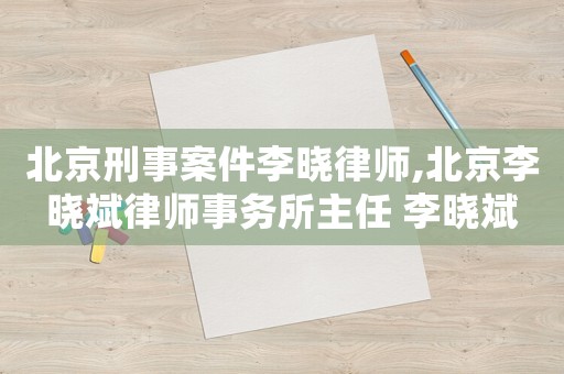 北京刑事案件李曉律師,北京李曉斌律師事務所主任 李曉斌