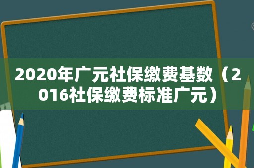 2020年廣元社保繳費基數(shù)（2016社保繳費標準廣元）