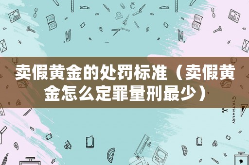 賣假黃金的處罰標準（賣假黃金怎么定罪量刑最少）