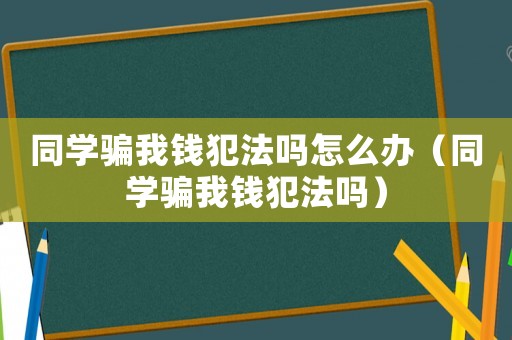 同學騙我錢犯法嗎怎么辦（同學騙我錢犯法嗎）