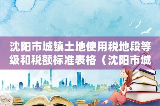 沈陽市城鎮(zhèn)土地使用稅地段等級和稅額標準表格（沈陽市城鎮(zhèn)土地使用稅地段等級和稅額標準表）